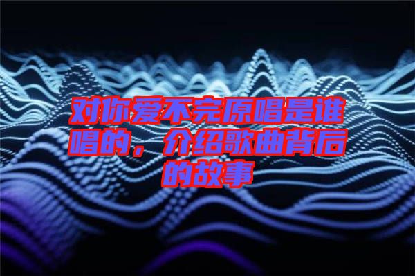 對(duì)你愛(ài)不完原唱是誰(shuí)唱的，介紹歌曲背后的故事