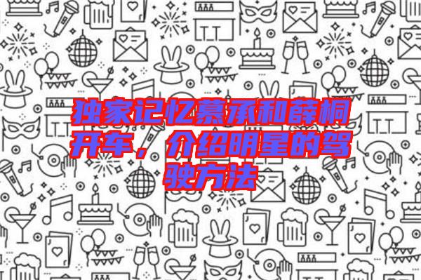 獨(dú)家記憶慕承和薛桐開(kāi)車(chē)，介紹明星的駕駛方法