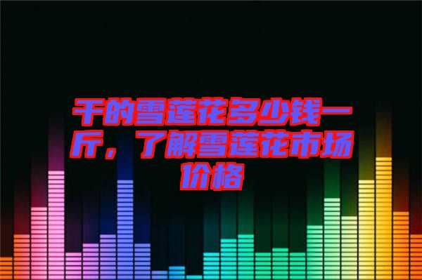 干的雪蓮花多少錢一斤，了解雪蓮花市場(chǎng)價(jià)格