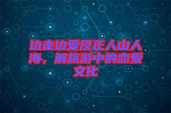 邊走邊愛(ài)反正人山人海，解旅游中的戀愛(ài)文化