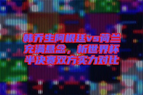 韓喬生阿根廷vs荷蘭充滿懸念，析世界杯半決賽雙方實(shí)力對(duì)比