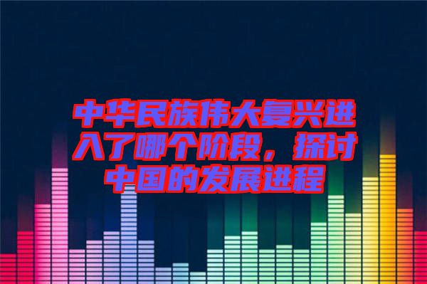 中華民族偉大復興進入了哪個階段，探討中國的發(fā)展進程