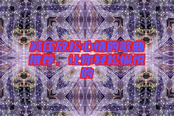 減壓放松心情的歌曲推薦，讓你輕松愉悅的
