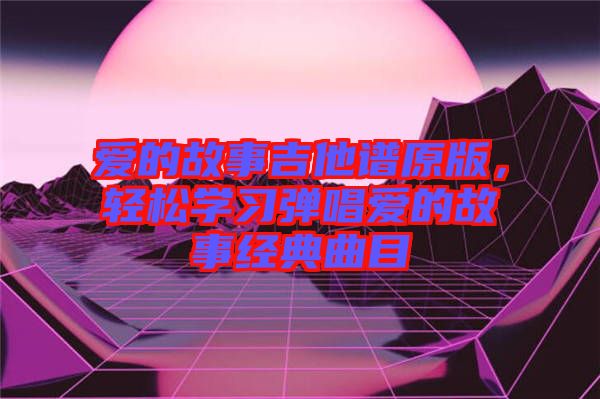 愛的故事吉他譜原版，輕松學(xué)習(xí)彈唱愛的故事經(jīng)典曲目