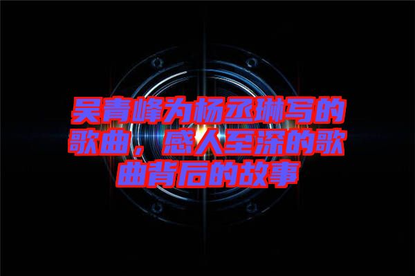 吳青峰為楊丞琳寫的歌曲，感人至深的歌曲背后的故事