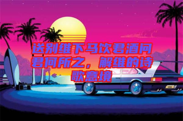 送別維下馬飲君酒問君何所之，解維的詩歌意境