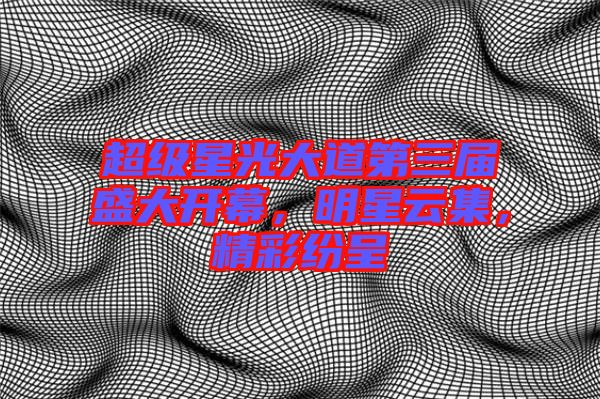 超級星光大道第三屆盛大開幕，明星云集，精彩紛呈