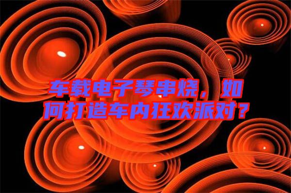 車載電子琴串燒，如何打造車內(nèi)狂歡派對？