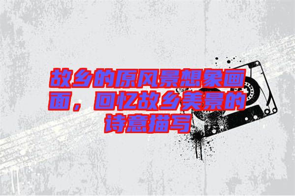 故鄉(xiāng)的原風(fēng)景想象畫面，回憶故鄉(xiāng)美景的詩意描寫