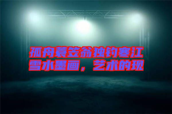 孤舟蓑笠翁獨釣寒江雪水墨畫，藝術(shù)的現(xiàn)