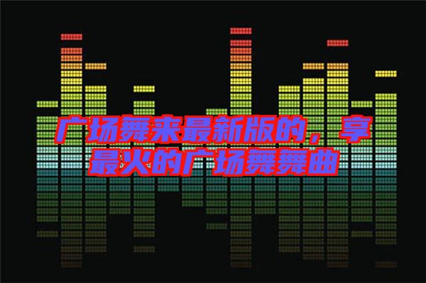 廣場(chǎng)舞來(lái)最新版的，享最火的廣場(chǎng)舞舞曲