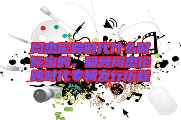 周杰倫跨時(shí)代什么時(shí)候出的，回顧周杰倫跨時(shí)代專輯發(fā)行歷程