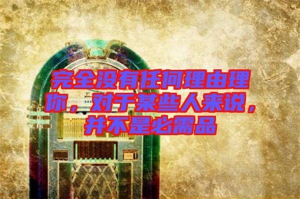 完全沒有任何理由理你，對于某些人來說，并不是必需品