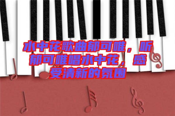 水中花歌曲郁可唯，聽郁可唯唱水中花，感受清新的氛圍