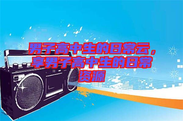 男子高中生的日常云，享男子高中生的日常資源