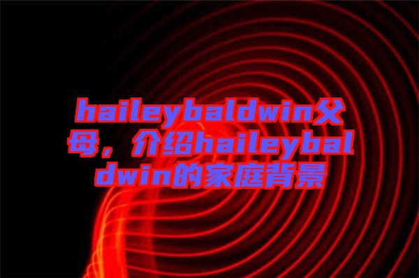 haileybaldwin父母，介紹haileybaldwin的家庭背景