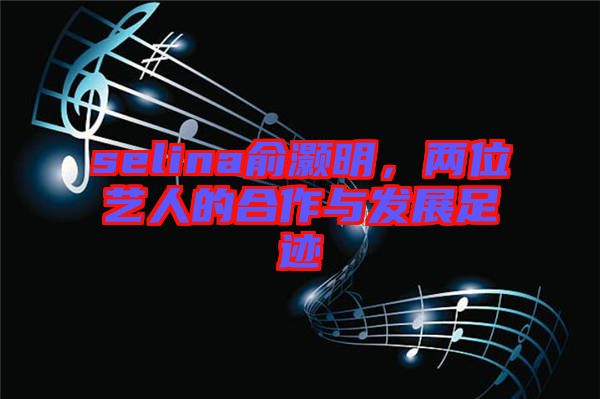 selina俞灝明，兩位藝人的合作與發(fā)展足跡