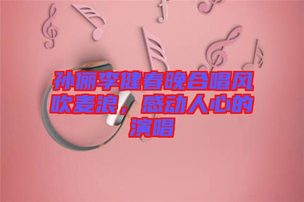 孫儷李健春晚合唱風(fēng)吹麥浪，感動人心的演唱