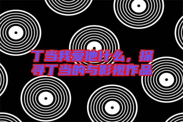 丁當(dāng)我愛(ài)他什么，探尋丁當(dāng)?shù)呐c影視作品