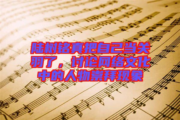 陸樹銘真把自己當(dāng)關(guān)羽了，討論網(wǎng)絡(luò)文化中的人物崇拜現(xiàn)象