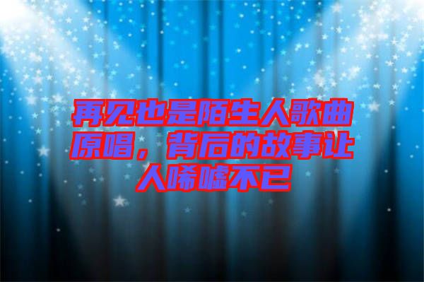 再見也是陌生人歌曲原唱，背后的故事讓人唏噓不已
