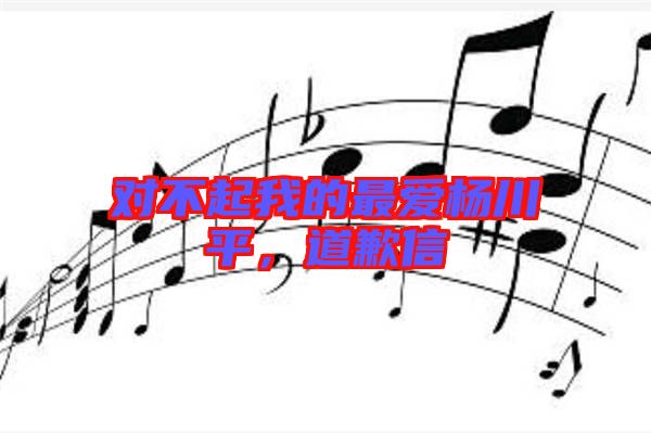 對不起我的最愛楊川平，道歉信