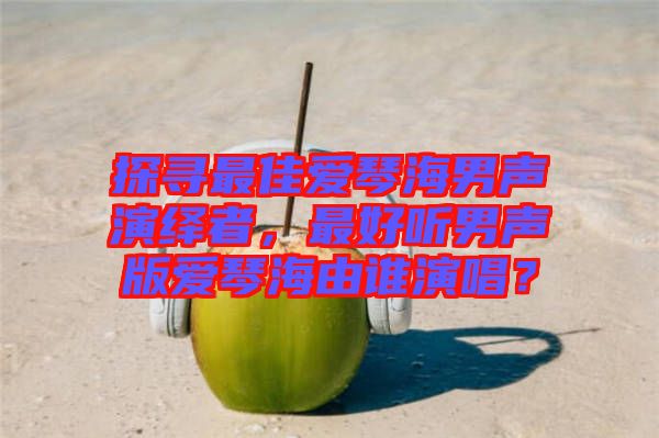 探尋最佳愛琴海男聲演繹者，最好聽男聲版愛琴海由誰演唱？