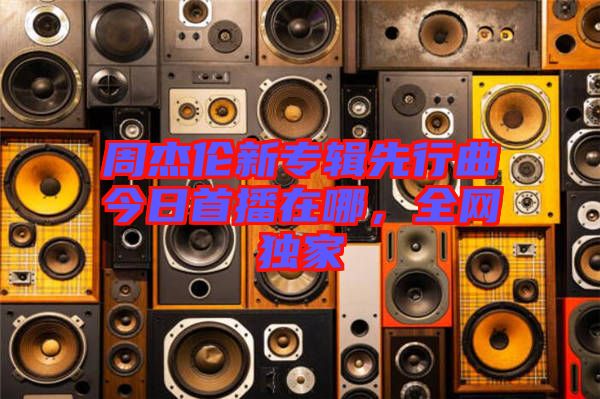 周杰倫新專輯先行曲今日首播在哪，全網(wǎng)獨(dú)家