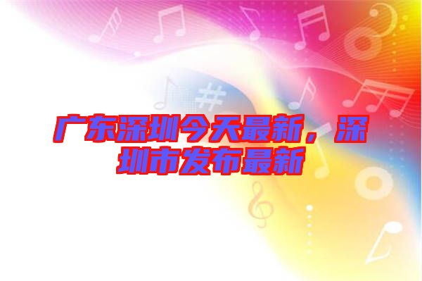 廣東深圳今天最新，深圳市發(fā)布最新