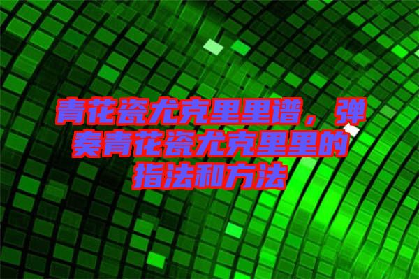青花瓷尤克里里譜，彈奏青花瓷尤克里里的指法和方法
