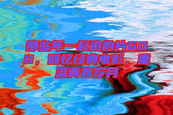 那些年一起追的片600，回憶經(jīng)典電影，重溫青春歲月