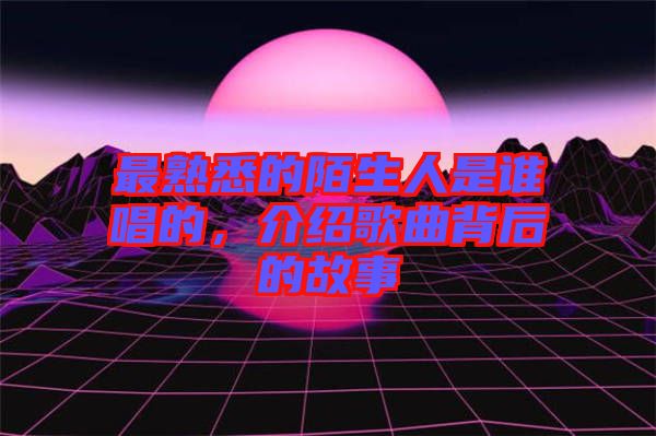 最熟悉的陌生人是誰唱的，介紹歌曲背后的故事
