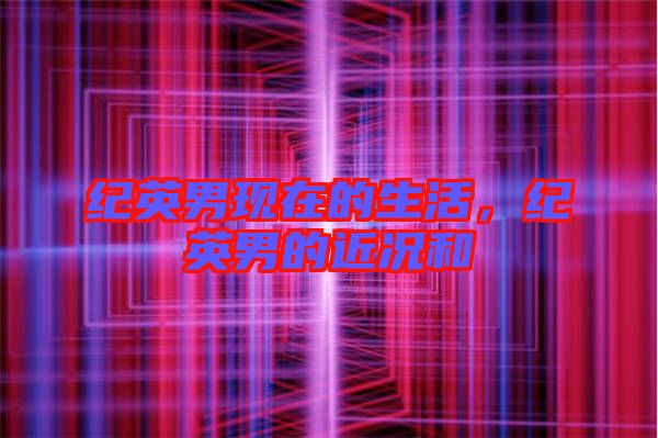 紀(jì)英男現(xiàn)在的生活，紀(jì)英男的近況和