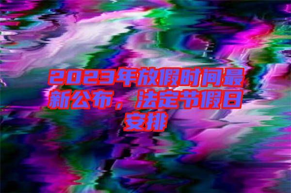 2023年放假時(shí)間最新公布，法定節(jié)假日安排