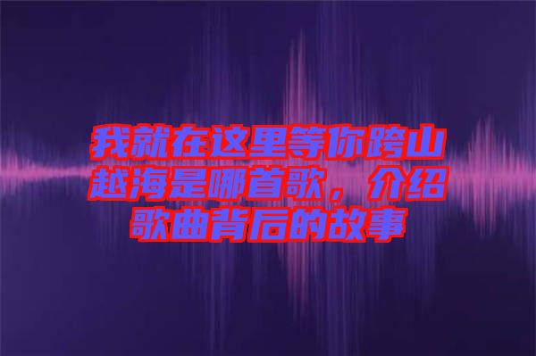 我就在這里等你跨山越海是哪首歌，介紹歌曲背后的故事
