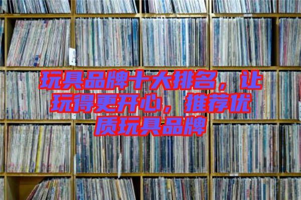 玩具品牌十大排名，讓玩得更開心，推薦優(yōu)質(zhì)玩具品牌