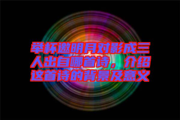 舉杯邀明月對影成三人出自哪首詩，介紹這首詩的背景及意義