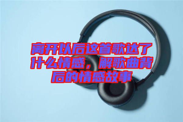 離開以后這首歌達了什么情感，解歌曲背后的情感故事