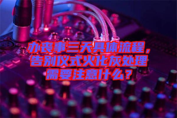 辦喪事三天具體流程，告別儀式火化灰處理需要注意什么？