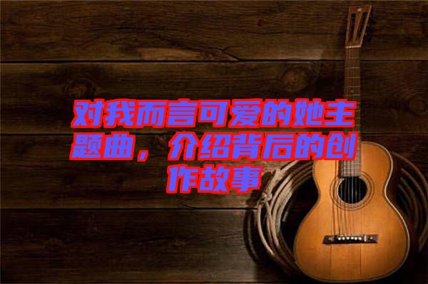 對我而言可愛的她主題曲，介紹背后的創(chuàng)作故事