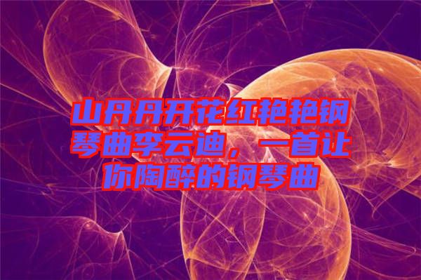 山丹丹開花紅艷艷鋼琴曲李云迪，一首讓你陶醉的鋼琴曲