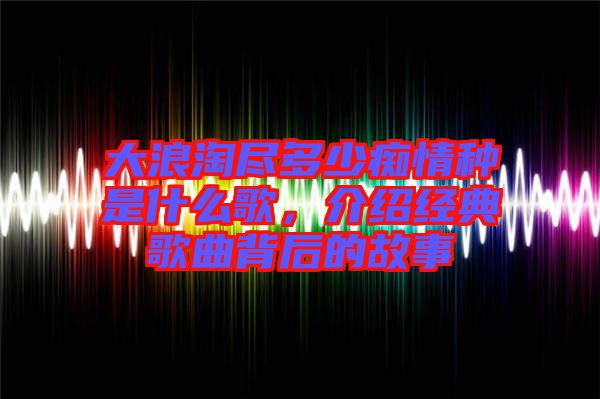 大浪淘盡多少癡情種是什么歌，介紹經典歌曲背后的故事