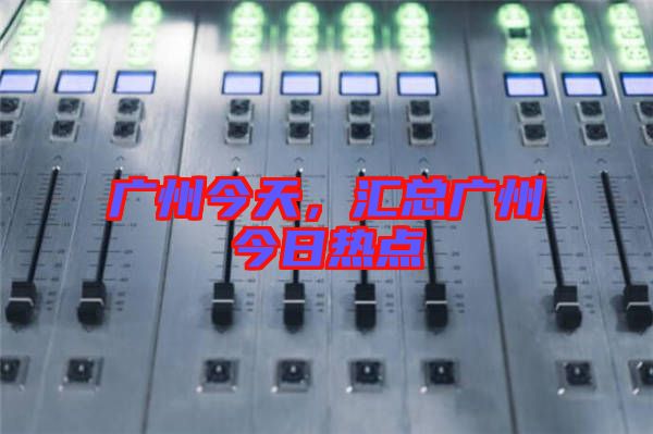廣州今天，匯總廣州今日熱點