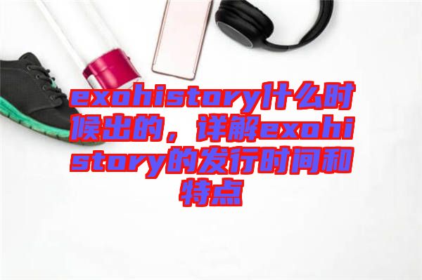 exohistory什么時(shí)候出的，詳解exohistory的發(fā)行時(shí)間和特點(diǎn)