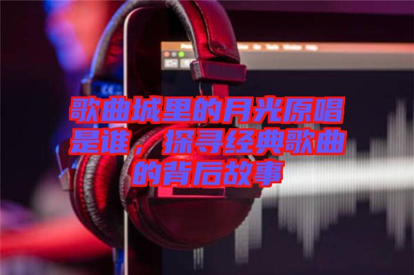 歌曲城里的月光原唱是誰(shuí)，探尋經(jīng)典歌曲的背后故事