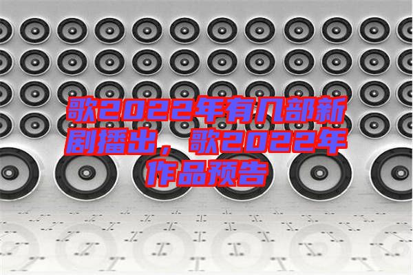 歌2022年有幾部新劇播出，歌2022年作品預(yù)告