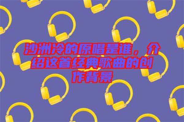 沙洲冷的原唱是誰，介紹這首經(jīng)典歌曲的創(chuàng)作背景