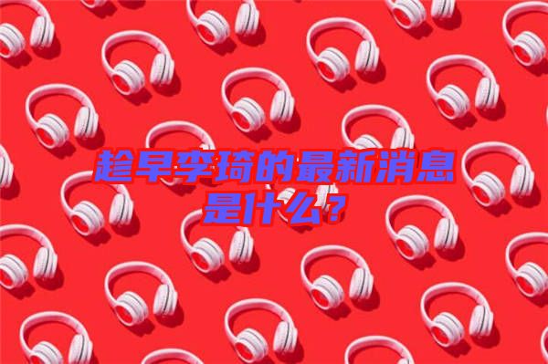 趁早李琦的最新消息是什么？