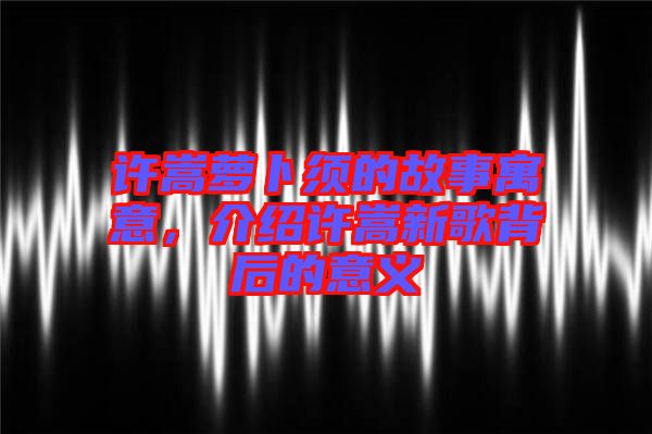 許嵩蘿卜須的故事寓意，介紹許嵩新歌背后的意義