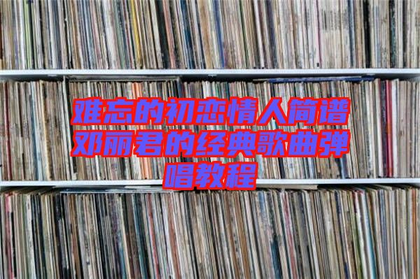 難忘的初戀情人簡譜鄧麗君的經(jīng)典歌曲彈唱教程
